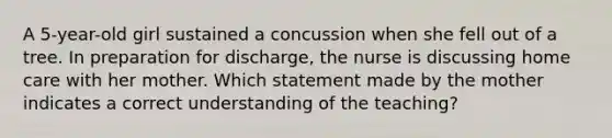 A 5-year-old girl sustained a concussion when she fell out of a tree. In preparation for discharge, the nurse is discussing home care with her mother. Which statement made by the mother indicates a correct understanding of the teaching?