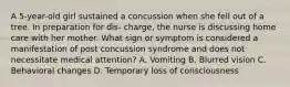 A 5-year-old girl sustained a concussion when she fell out of a tree. In preparation for dis- charge, the nurse is discussing home care with her mother. What sign or symptom is considered a manifestation of post concussion syndrome and does not necessitate medical attention? A. Vomiting B. Blurred vision C. Behavioral changes D. Temporary loss of consciousness