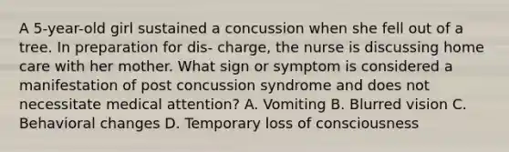 A 5-year-old girl sustained a concussion when she fell out of a tree. In preparation for dis- charge, the nurse is discussing home care with her mother. What sign or symptom is considered a manifestation of post concussion syndrome and does not necessitate medical attention? A. Vomiting B. Blurred vision C. Behavioral changes D. Temporary loss of consciousness