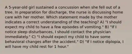 A 5-year-old girl sustained a concussion when she fell out of a tree. In preparation for discharge, the nurse is discussing home care with her mother. Which statement made by the mother indicates a correct understanding of the teaching? A) "I should expect my child to have a few episodes of vomiting." B) "If I notice sleep disturbances, I should contact the physician immediately." C) "I should expect my child to have some behavioral changes after the accident." D) "If I notice diplopia, I will have my child rest for 1 hour."