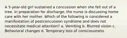 A 5-year-old girl sustained a concussion when she fell out of a tree. In preparation for discharge, the nurse is discussing home care with her mother. Which of the following is considered a manifestation of postconcussion syndrome and does not necessitate medical attention? a. Vomiting b. Blurred vision c. Behavioral changes d. Temporary loss of consciousness