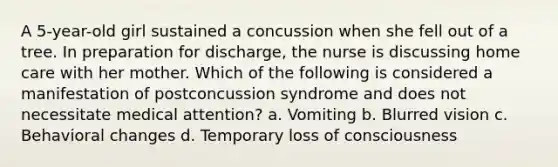 A 5-year-old girl sustained a concussion when she fell out of a tree. In preparation for discharge, the nurse is discussing home care with her mother. Which of the following is considered a manifestation of postconcussion syndrome and does not necessitate medical attention? a. Vomiting b. Blurred vision c. Behavioral changes d. Temporary loss of consciousness