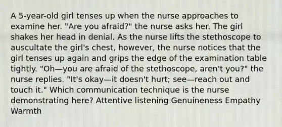 A 5-year-old girl tenses up when the nurse approaches to examine her. "Are you afraid?" the nurse asks her. The girl shakes her head in denial. As the nurse lifts the stethoscope to auscultate the girl's chest, however, the nurse notices that the girl tenses up again and grips the edge of the examination table tightly. "Oh—you are afraid of the stethoscope, aren't you?" the nurse replies. "It's okay—it doesn't hurt; see—reach out and touch it." Which communication technique is the nurse demonstrating here? Attentive listening Genuineness Empathy Warmth