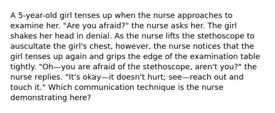 A 5-year-old girl tenses up when the nurse approaches to examine her. "Are you afraid?" the nurse asks her. The girl shakes her head in denial. As the nurse lifts the stethoscope to auscultate the girl's chest, however, the nurse notices that the girl tenses up again and grips the edge of the examination table tightly. "Oh—you are afraid of the stethoscope, aren't you?" the nurse replies. "It's okay—it doesn't hurt; see—reach out and touch it." Which communication technique is the nurse demonstrating here?