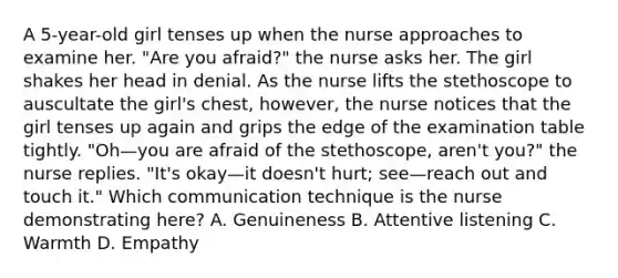 A 5-year-old girl tenses up when the nurse approaches to examine her. "Are you afraid?" the nurse asks her. The girl shakes her head in denial. As the nurse lifts the stethoscope to auscultate the girl's chest, however, the nurse notices that the girl tenses up again and grips the edge of the examination table tightly. "Oh—you are afraid of the stethoscope, aren't you?" the nurse replies. "It's okay—it doesn't hurt; see—reach out and touch it." Which communication technique is the nurse demonstrating here? A. Genuineness B. Attentive listening C. Warmth D. Empathy