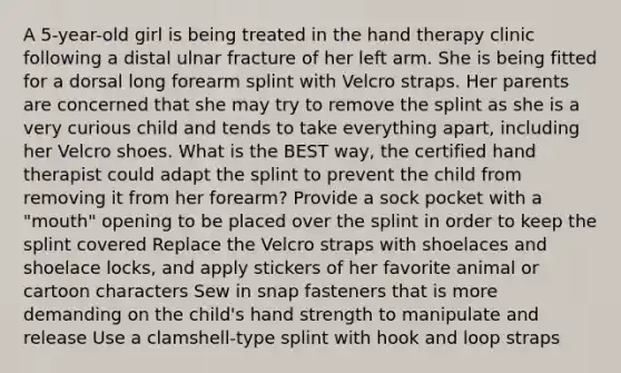 A 5-year-old girl is being treated in the hand therapy clinic following a distal ulnar fracture of her left arm. She is being fitted for a dorsal long forearm splint with Velcro straps. Her parents are concerned that she may try to remove the splint as she is a very curious child and tends to take everything apart, including her Velcro shoes. What is the BEST way, the certified hand therapist could adapt the splint to prevent the child from removing it from her forearm? Provide a sock pocket with a "mouth" opening to be placed over the splint in order to keep the splint covered Replace the Velcro straps with shoelaces and shoelace locks, and apply stickers of her favorite animal or cartoon characters Sew in snap fasteners that is more demanding on the child's hand strength to manipulate and release Use a clamshell-type splint with hook and loop straps