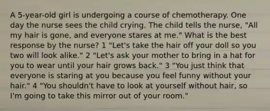 A 5-year-old girl is undergoing a course of chemotherapy. One day the nurse sees the child crying. The child tells the nurse, "All my hair is gone, and everyone stares at me." What is the best response by the nurse? 1 "Let's take the hair off your doll so you two will look alike." 2 "Let's ask your mother to bring in a hat for you to wear until your hair grows back." 3 "You just think that everyone is staring at you because you feel funny without your hair." 4 "You shouldn't have to look at yourself without hair, so I'm going to take this mirror out of your room."