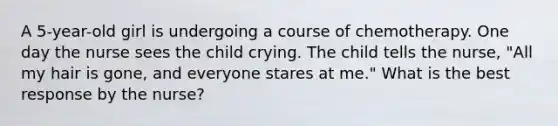 A 5-year-old girl is undergoing a course of chemotherapy. One day the nurse sees the child crying. The child tells the nurse, "All my hair is gone, and everyone stares at me." What is the best response by the nurse?