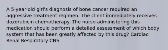 A 5-year-old girl's diagnosis of bone cancer required an aggressive treatment regimen. The client immediately receives doxorubicin chemotherapy. The nurse administering this medication should perform a detailed assessment of which body system that has been greatly affected by this drug? Cardiac Renal Respiratory CNS