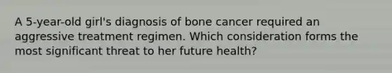 A 5-year-old girl's diagnosis of bone cancer required an aggressive treatment regimen. Which consideration forms the most significant threat to her future health?