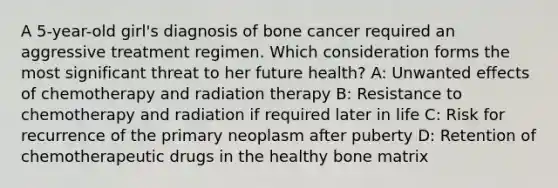 A 5-year-old girl's diagnosis of bone cancer required an aggressive treatment regimen. Which consideration forms the most significant threat to her future health? A: Unwanted effects of chemotherapy and radiation therapy B: Resistance to chemotherapy and radiation if required later in life C: Risk for recurrence of the primary neoplasm after puberty D: Retention of chemotherapeutic drugs in the healthy bone matrix