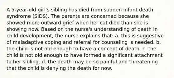 A 5-year-old girl's sibling has died from sudden infant death syndrome (SIDS). The parents are concerned because she showed more outward grief when her cat died than she is showing now. Based on the nurse's understanding of death in child development, the nurse explains that: a. this is suggestive of maladaptive coping and referral for counseling is needed. b. the child is not old enough to have a concept of death. c. the child is not old enough to have formed a significant attachment to her sibling. d. the death may be so painful and threatening that the child is denying the death for now.