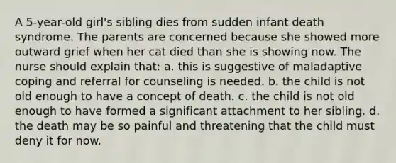 A 5-year-old girl's sibling dies from sudden infant death syndrome. The parents are concerned because she showed more outward grief when her cat died than she is showing now. The nurse should explain that: a. this is suggestive of maladaptive coping and referral for counseling is needed. b. the child is not old enough to have a concept of death. c. the child is not old enough to have formed a significant attachment to her sibling. d. the death may be so painful and threatening that the child must deny it for now.