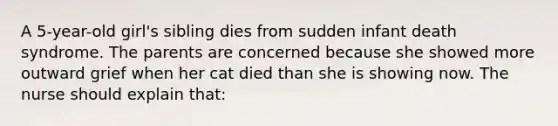 A 5-year-old girl's sibling dies from sudden infant death syndrome. The parents are concerned because she showed more outward grief when her cat died than she is showing now. The nurse should explain that: