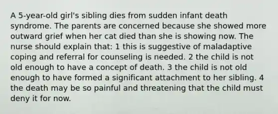 A 5-year-old girl's sibling dies from sudden infant death syndrome. The parents are concerned because she showed more outward grief when her cat died than she is showing now. The nurse should explain that: 1 this is suggestive of maladaptive coping and referral for counseling is needed. 2 the child is not old enough to have a concept of death. 3 the child is not old enough to have formed a significant attachment to her sibling. 4 the death may be so painful and threatening that the child must deny it for now.