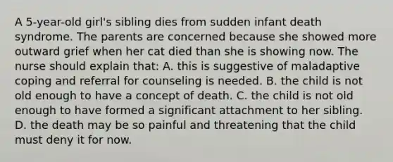 A 5-year-old girl's sibling dies from sudden infant death syndrome. The parents are concerned because she showed more outward grief when her cat died than she is showing now. The nurse should explain that: A. this is suggestive of maladaptive coping and referral for counseling is needed. B. the child is not old enough to have a concept of death. C. the child is not old enough to have formed a significant attachment to her sibling. D. the death may be so painful and threatening that the child must deny it for now.