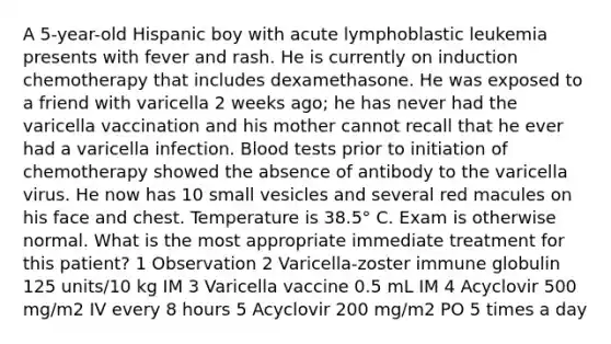 A 5-year-old Hispanic boy with acute lymphoblastic leukemia presents with fever and rash. He is currently on induction chemotherapy that includes dexamethasone. He was exposed to a friend with varicella 2 weeks ago; he has never had the varicella vaccination and his mother cannot recall that he ever had a varicella infection. Blood tests prior to initiation of chemotherapy showed the absence of antibody to the varicella virus. He now has 10 small vesicles and several red macules on his face and chest. Temperature is 38.5° C. Exam is otherwise normal. What is the most appropriate immediate treatment for this patient? 1 Observation 2 Varicella-zoster immune globulin 125 units/10 kg IM 3 Varicella vaccine 0.5 mL IM 4 Acyclovir 500 mg/m2 IV every 8 hours 5 Acyclovir 200 mg/m2 PO 5 times a day