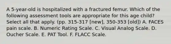 A 5-year-old is hospitalized with a fractured femur. Which of the following assessment tools are appropriate for this age child? Select all that apply. (pp. 315-317 [new], 350-353 [old]) A. FACES pain scale. B. Numeric Rating Scale. C. Visual Analog Scale. D. Oucher Scale. E. PAT Tool. F. FLACC Scale.