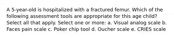 A 5-year-old is hospitalized with a fractured femur. Which of the following assessment tools are appropriate for this age child? Select all that apply. Select one or more: a. Visual analog scale b. Faces pain scale c. Poker chip tool d. Oucher scale e. CRIES scale