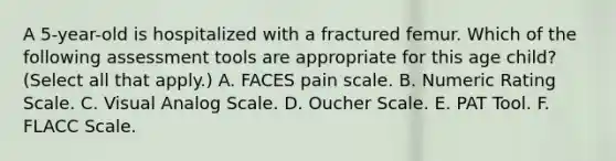 A 5-year-old is hospitalized with a fractured femur. Which of the following assessment tools are appropriate for this age child? (Select all that apply.) A. FACES pain scale. B. Numeric Rating Scale. C. Visual Analog Scale. D. Oucher Scale. E. PAT Tool. F. FLACC Scale.