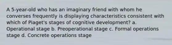 A 5-year-old who has an imaginary friend with whom he converses frequently is displaying characteristics consistent with which of Piaget's stages of cognitive development? a. Operational stage b. Preoperational stage c. Formal operations stage d. Concrete operations stage