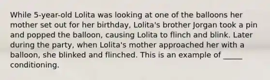 While 5-year-old Lolita was looking at one of the balloons her mother set out for her birthday, Lolita's brother Jorgan took a pin and popped the balloon, causing Lolita to flinch and blink. Later during the party, when Lolita's mother approached her with a balloon, she blinked and flinched. This is an example of _____ conditioning.