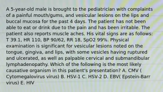 A 5-year-old male is brought to the pediatrician with complaints of a painful mouth/gums, and vesicular lesions on the lips and buccal mucosa for the past 4 days. The patient has not been able to eat or drink due to the pain and has been irritable. The patient also reports muscle aches. His vital signs are as follows: T 39.1, HR 110, BP 90/62, RR 18, SpO2 99%. Physical examination is significant for vesicular lesions noted on the tongue, gingiva, and lips, with some vesicles having ruptured and ulcerated, as well as palpable cervical and submandibular lymphadenopathy. Which of the following is the most likely causative organism in this patient's presentation? A. CMV ( Cytomegalovirus virus) B. HSV-1 C. HSV-2 D. EBV( Epstein-Barr virus) E. HIV