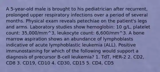 A 5-year-old male is brought to his pediatrician after recurrent, prolonged upper respiratory infections over a period of several months. Physical exam reveals petechiae on the patient's legs and arms. Laboratory studies show hemoglobin: 10 g/L, platelet count: 35,000/mm^3, leukocyte count: 6,600/mm^3. A bone marrow aspiration shows an abundance of lymphoblasts indicative of acute lymphoblastic leukemia (ALL). Positive immunostaining for which of the following would support a diagnosis of precursor B-cell leukemia? 1. TdT, HER-2 2. CD2, CD8 3. CD19, CD10 4. CD30, CD15 5. CD4, CD5