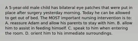 A 5-year-old male child has bilateral eye patches that were put in place after surgery yesterday morning. Today he can be allowed to get out of bed. The MOST important nursing intervention is to: A. reassure Adam and allow his parents to stay with him. B. allow him to assist in feeding himself. C. speak to him when entering the room. D. orient him to his immediate surroundings.