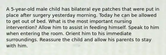 A 5-year-old male child has bilateral eye patches that were put in place after surgery yesterday morning. Today he can be allowed to get out of bed. What is the most important nursing intervention? Allow him to assist in feeding himself. Speak to him when entering the room. Orient him to his immediate surroundings. Reassure the child and allow his parents to stay with him.