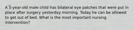 A 5-year-old male child has bilateral eye patches that were put in place after surgery yesterday morning. Today he can be allowed to get out of bed. What is the most important nursing intervention?