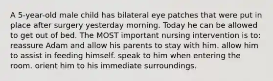 A 5-year-old male child has bilateral eye patches that were put in place after surgery yesterday morning. Today he can be allowed to get out of bed. The MOST important nursing intervention is to: reassure Adam and allow his parents to stay with him. allow him to assist in feeding himself. speak to him when entering the room. orient him to his immediate surroundings.