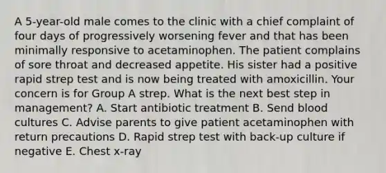 A 5-year-old male comes to the clinic with a chief complaint of four days of progressively worsening fever and that has been minimally responsive to acetaminophen. The patient complains of sore throat and decreased appetite. His sister had a positive rapid strep test and is now being treated with amoxicillin. Your concern is for Group A strep. What is the next best step in management? A. Start antibiotic treatment B. Send blood cultures C. Advise parents to give patient acetaminophen with return precautions D. Rapid strep test with back-up culture if negative E. Chest x-ray