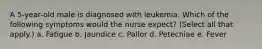 A 5-year-old male is diagnosed with leukemia. Which of the following symptoms would the nurse expect? (Select all that apply.) a. Fatigue b. Jaundice c. Pallor d. Petechiae e. Fever