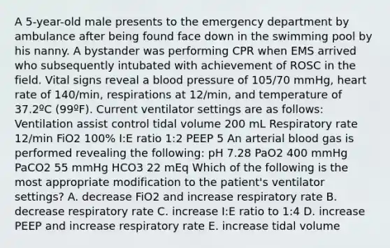 A 5-year-old male presents to the emergency department by ambulance after being found face down in the swimming pool by his nanny. A bystander was performing CPR when EMS arrived who subsequently intubated with achievement of ROSC in the field. Vital signs reveal a blood pressure of 105/70 mmHg, heart rate of 140/min, respirations at 12/min, and temperature of 37.2ºC (99ºF). Current ventilator settings are as follows: Ventilation assist control tidal volume 200 mL Respiratory rate 12/min FiO2 100% I:E ratio 1:2 PEEP 5 An arterial blood gas is performed revealing the following: pH 7.28 PaO2 400 mmHg PaCO2 55 mmHg HCO3 22 mEq Which of the following is the most appropriate modification to the patient's ventilator settings? A. decrease FiO2 and increase respiratory rate B. decrease respiratory rate C. increase I:E ratio to 1:4 D. increase PEEP and increase respiratory rate E. increase tidal volume