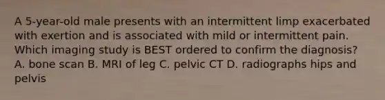 A 5-year-old male presents with an intermittent limp exacerbated with exertion and is associated with mild or intermittent pain. Which imaging study is BEST ordered to confirm the diagnosis? A. bone scan B. MRI of leg C. pelvic CT D. radiographs hips and pelvis