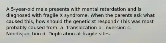 A 5-year-old male presents with mental retardation and is diagnosed with fragile X syndrome. When the parents ask what caused this, how should the geneticist respond? This was most probably caused from: a. Translocation b. Inversion c. Nondisjunction d. Duplication at fragile sites