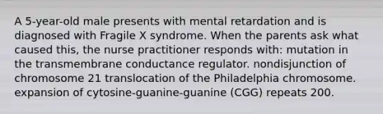 A 5-year-old male presents with mental retardation and is diagnosed with Fragile X syndrome. When the parents ask what caused this, the nurse practitioner responds with: mutation in the transmembrane conductance regulator. nondisjunction of chromosome 21 translocation of the Philadelphia chromosome. expansion of cytosine-guanine-guanine (CGG) repeats 200.