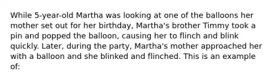 While 5-year-old Martha was looking at one of the balloons her mother set out for her birthday, Martha's brother Timmy took a pin and popped the balloon, causing her to flinch and blink quickly. Later, during the party, Martha's mother approached her with a balloon and she blinked and flinched. This is an example of: