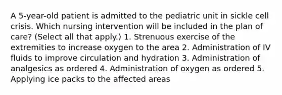 A 5-year-old patient is admitted to the pediatric unit in sickle cell crisis. Which nursing intervention will be included in the plan of care? (Select all that apply.) 1. Strenuous exercise of the extremities to increase oxygen to the area 2. Administration of IV fluids to improve circulation and hydration 3. Administration of analgesics as ordered 4. Administration of oxygen as ordered 5. Applying ice packs to the affected areas