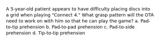 A 5-year-old patient appears to have difficulty placing discs into a grid when playing "Connect 4." What grasp pattern will the OTA need to work on with him so that he can play the game? a. Pad-to-tip prehension b. Pad-to-pad prehension c. Pad-to-side prehension d. Tip-to-tip prehension