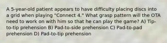 A 5-year-old patient appears to have difficulty placing discs into a grid when playing "Connect 4." What grasp pattern will the OTA need to work on with him so that he can play the game? A) Tip-to-tip prehension B) Pad-to-side prehension C) Pad-to-pad prehension D) Pad-to-tip prehension