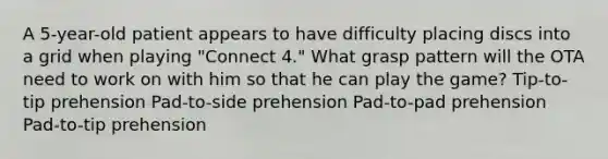 A 5-year-old patient appears to have difficulty placing discs into a grid when playing "Connect 4." What grasp pattern will the OTA need to work on with him so that he can play the game? Tip-to-tip prehension Pad-to-side prehension Pad-to-pad prehension Pad-to-tip prehension