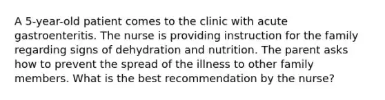 A 5-year-old patient comes to the clinic with acute gastroenteritis. The nurse is providing instruction for the family regarding signs of dehydration and nutrition. The parent asks how to prevent the spread of the illness to other family members. What is the best recommendation by the nurse?