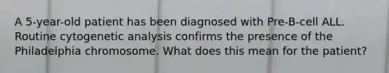 A 5-year-old patient has been diagnosed with Pre-B-cell ALL. Routine cytogenetic analysis confirms the presence of the Philadelphia chromosome. What does this mean for the patient?