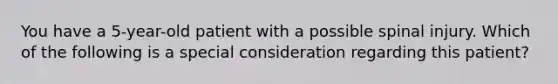 You have a 5-year-old patient with a possible spinal injury. Which of the following is a special consideration regarding this patient?