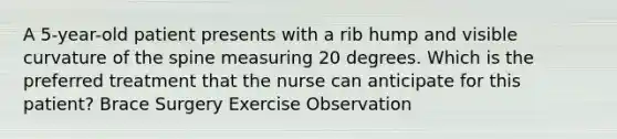 A 5-year-old patient presents with a rib hump and visible curvature of the spine measuring 20 degrees. Which is the preferred treatment that the nurse can anticipate for this patient? Brace Surgery Exercise Observation