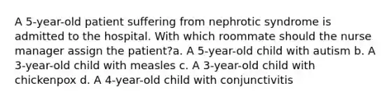 A 5-year-old patient suffering from nephrotic syndrome is admitted to the hospital. With which roommate should the nurse manager assign the patient?a. A 5-year-old child with autism b. A 3-year-old child with measles c. A 3-year-old child with chickenpox d. A 4-year-old child with conjunctivitis