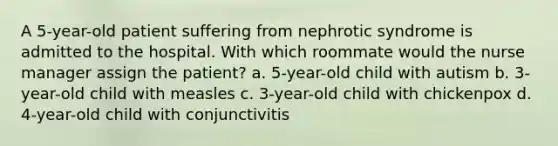 A 5-year-old patient suffering from nephrotic syndrome is admitted to the hospital. With which roommate would the nurse manager assign the patient? a. 5-year-old child with autism b. 3-year-old child with measles c. 3-year-old child with chickenpox d. 4-year-old child with conjunctivitis