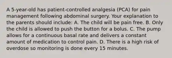 A 5-year-old has patient-controlled analgesia (PCA) for pain management following abdominal surgery. Your explanation to the parents should include: A. The child will be pain free. B. Only the child is allowed to push the button for a bolus. C. The pump allows for a continuous basal rate and delivers a constant amount of medication to control pain. D. There is a high risk of overdose so monitoring is done every 15 minutes.